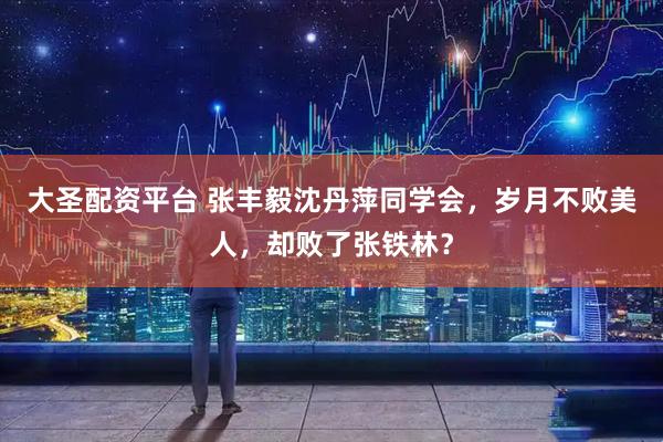 大圣配资平台 张丰毅沈丹萍同学会，岁月不败美人，却败了张铁林？