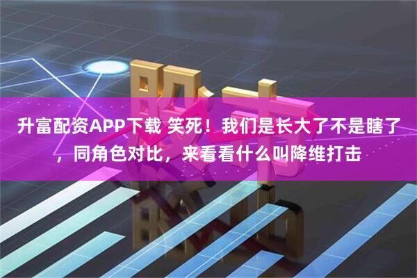 升富配资APP下载 笑死！我们是长大了不是瞎了，同角色对比，来看看什么叫降维打击