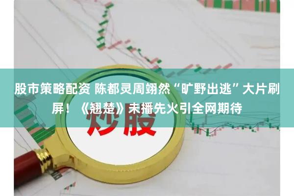 股市策略配资 陈都灵周翊然“旷野出逃”大片刷屏！《翘楚》未播先火引全网期待