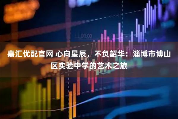 嘉汇优配官网 心向星辰，不负韶华：淄博市博山区实验中学的艺术之旅