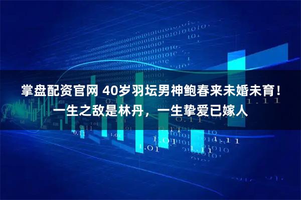 掌盘配资官网 40岁羽坛男神鲍春来未婚未育！一生之敌是林丹，一生挚爱已嫁人