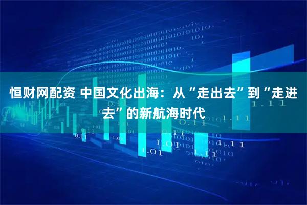 恒财网配资 中国文化出海：从“走出去”到“走进去”的新航海时代