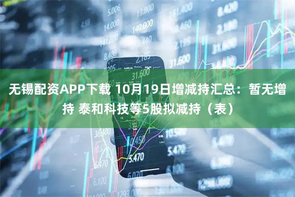 无锡配资APP下载 10月19日增减持汇总：暂无增持 泰和科技等5股拟减持（表）