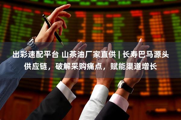 出彩速配平台 山茶油厂家直供 | 长寿巴马源头供应链，破解采购痛点，赋能渠道增长