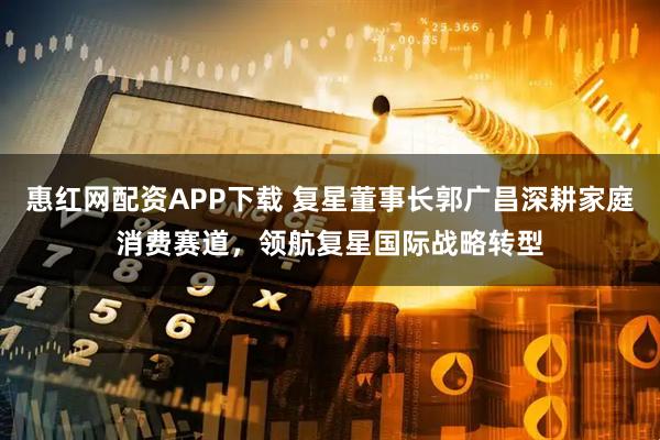 惠红网配资APP下载 复星董事长郭广昌深耕家庭消费赛道，领航复星国际战略转型