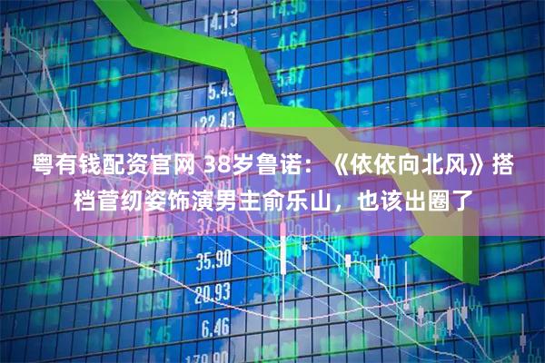 粤有钱配资官网 38岁鲁诺：《依依向北风》搭档菅纫姿饰演男主俞乐山，也该出圈了