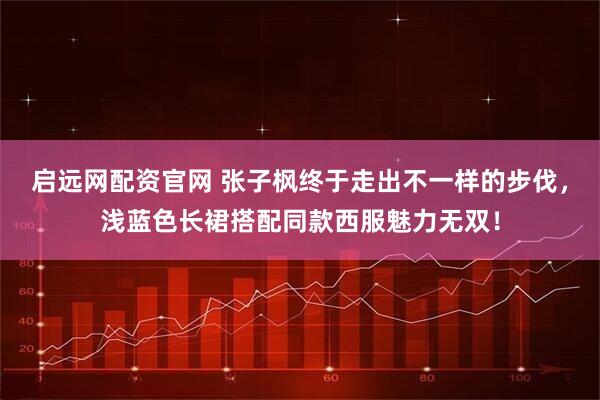 启远网配资官网 张子枫终于走出不一样的步伐，浅蓝色长裙搭配同款西服魅力无双！