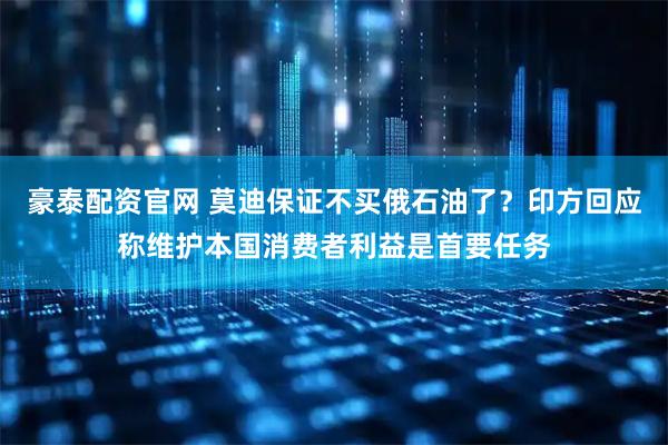 豪泰配资官网 莫迪保证不买俄石油了？印方回应称维护本国消费者利益是首要任务