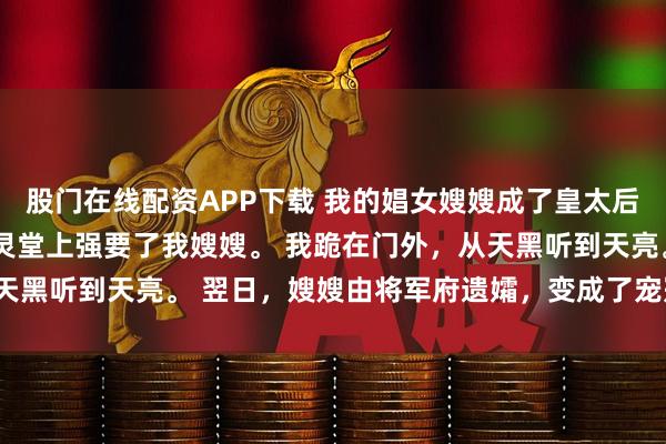 股门在线配资APP下载 我的娼女嫂嫂成了皇太后 夏熙宁 皇帝在我哥的灵堂上强要了我嫂嫂。 我跪在门外，从天黑听到天亮。 翌日，嫂嫂由将军府遗孀，变成了宠冠六宫的贵妃。