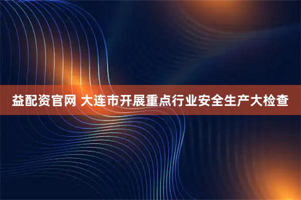 益配资官网 大连市开展重点行业安全生产大检查