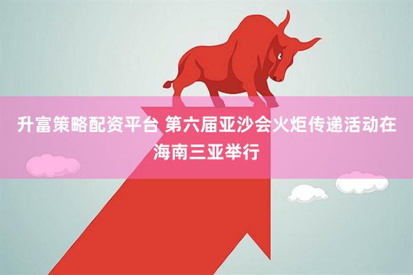 升富策略配资平台 第六届亚沙会火炬传递活动在海南三亚举行