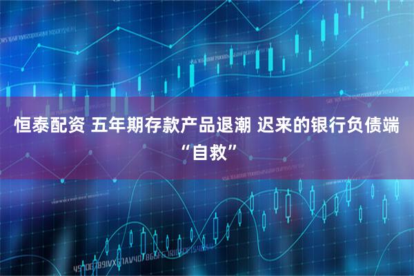 恒泰配资 五年期存款产品退潮 迟来的银行负债端“自救”