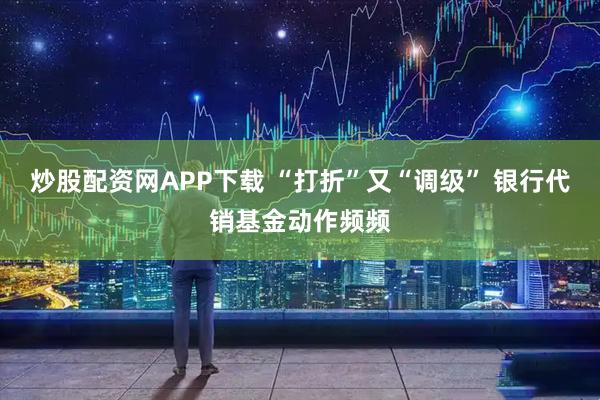 炒股配资网APP下载 “打折”又“调级” 银行代销基金动作频频