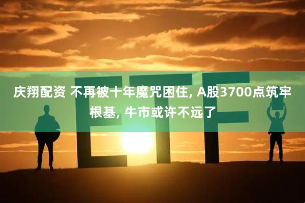 庆翔配资 不再被十年魔咒困住, A股3700点筑牢根基, 牛市或许不远了