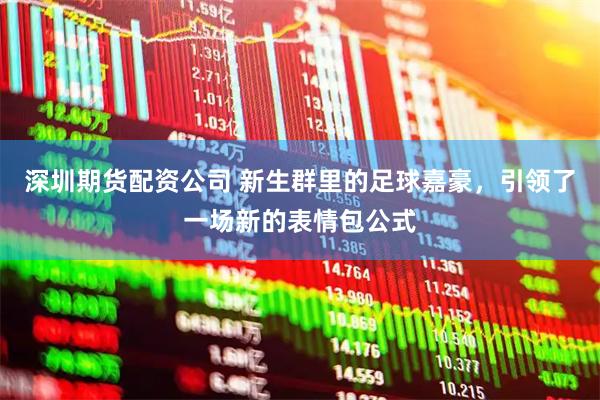 深圳期货配资公司 新生群里的足球嘉豪，引领了一场新的表情包公式