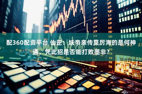 配360配资平台 仙逆：妖帝亲传莫厉海的是何神通，凭此招是否能打败墨非？