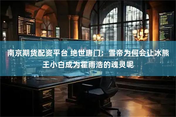 南京期货配资平台 绝世唐门：雪帝为何会让冰熊王小白成为霍雨浩的魂灵呢