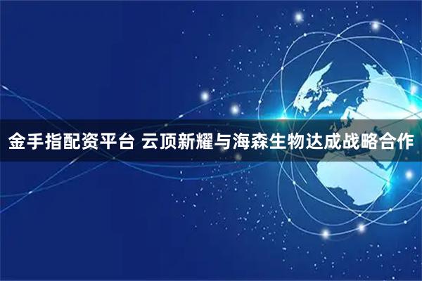 金手指配资平台 云顶新耀与海森生物达成战略合作