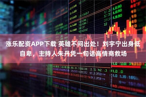 涨乐配资APP下载 英雄不问出处！刘宇宁出身低自卑，主持人朱丹凭一句话高情商救场