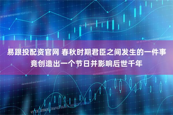 易跟投配资官网 春秋时期君臣之间发生的一件事竟创造出一个节日并影响后世千年