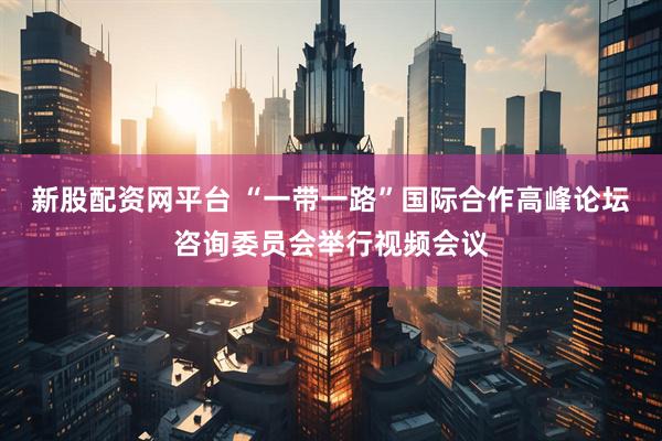 新股配资网平台 “一带一路”国际合作高峰论坛咨询委员会举行视频会议