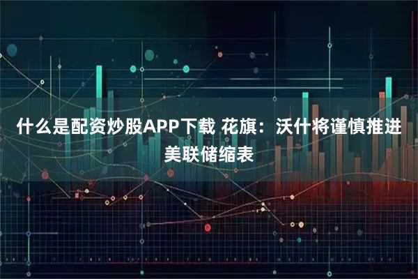什么是配资炒股APP下载 花旗：沃什将谨慎推进美联储缩表