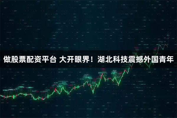 做股票配资平台 大开眼界！湖北科技震撼外国青年